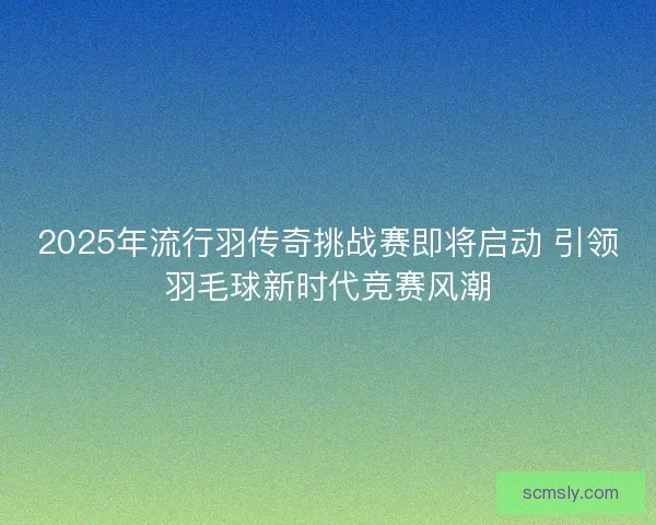 2025年流行羽传奇挑战赛即将启动 引领羽毛球新时代竞赛风潮
