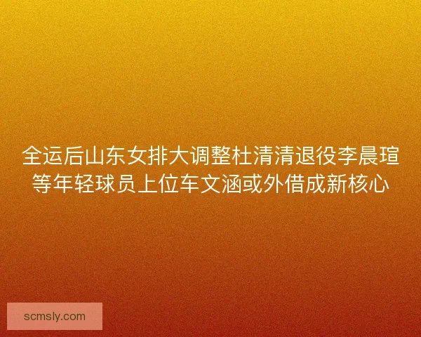 全运后山东女排大调整杜清清退役李晨瑄等年轻球员上位车文涵或外借成新核心