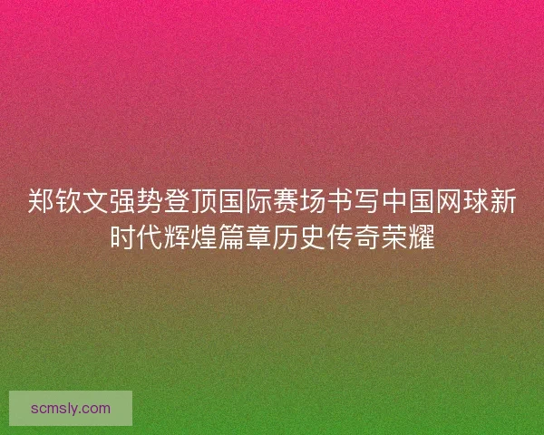 郑钦文强势登顶国际赛场书写中国网球新时代辉煌篇章历史传奇荣耀