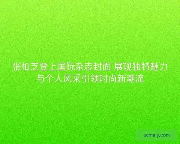 张柏芝登上国际杂志封面 展现独特魅力与个人风采引领时尚新潮流