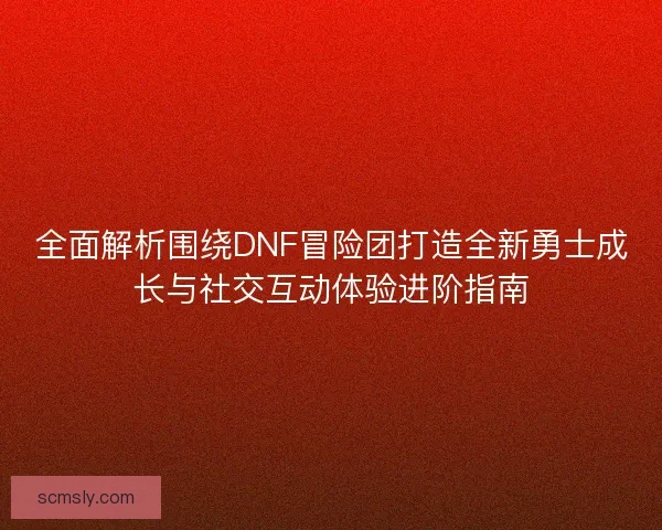 全面解析围绕DNF冒险团打造全新勇士成长与社交互动体验进阶指南 全面解析围绕DNF冒险团打造全新勇士成长与社交互动体验进阶指南