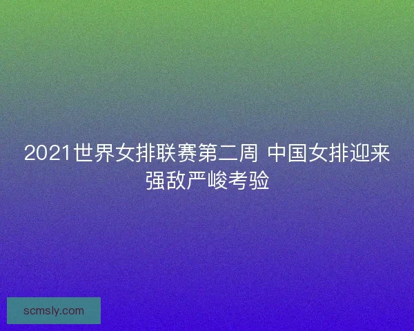 2021世界女排联赛第二周 中国女排迎来强敌严峻考验