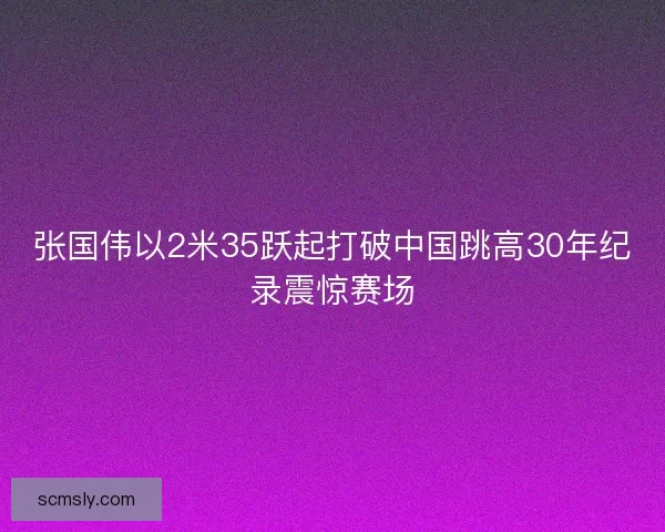 张国伟以2米35跃起打破中国跳高30年纪录震惊赛场