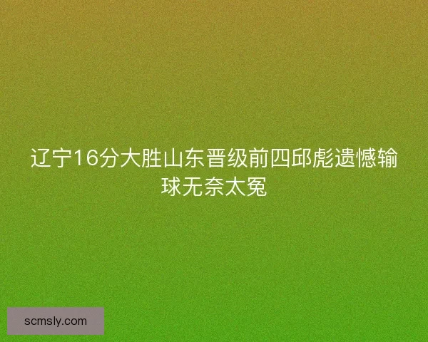 辽宁16分大胜山东晋级前四邱彪遗憾输球无奈太冤