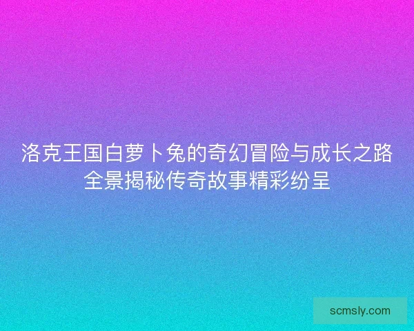 洛克王国白萝卜兔的奇幻冒险与成长之路全景揭秘传奇故事精彩纷呈