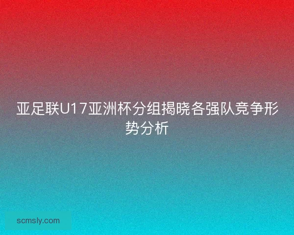 亚足联U17亚洲杯分组揭晓各强队竞争形势分析