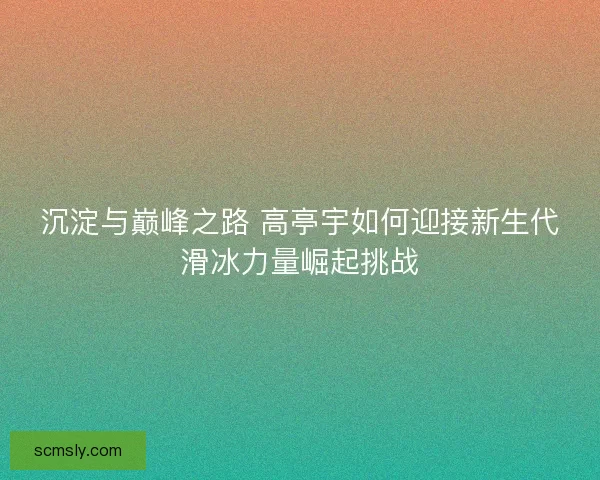 沉淀与巅峰之路 高亭宇如何迎接新生代滑冰力量崛起挑战 沉淀与巅峰之路 高亭宇如何迎接新生代滑冰力量崛起挑战