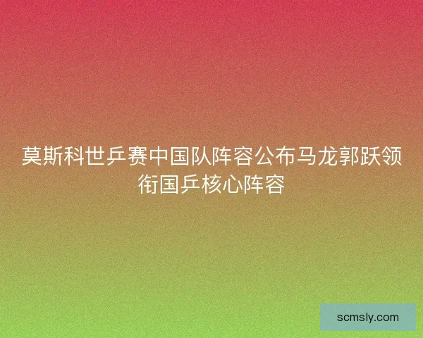 莫斯科世乒赛中国队阵容公布马龙郭跃领衔国乒核心阵容