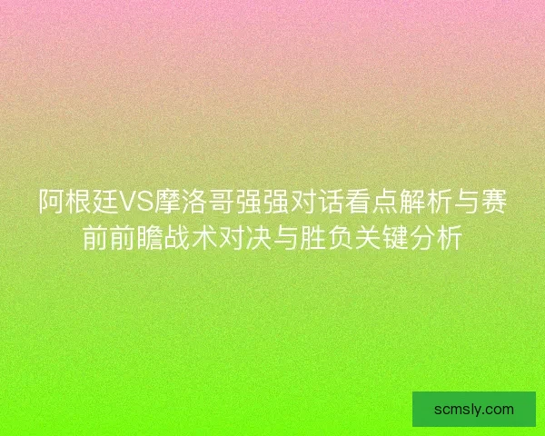 阿根廷VS摩洛哥强强对话看点解析与赛前前瞻战术对决与胜负关键分析