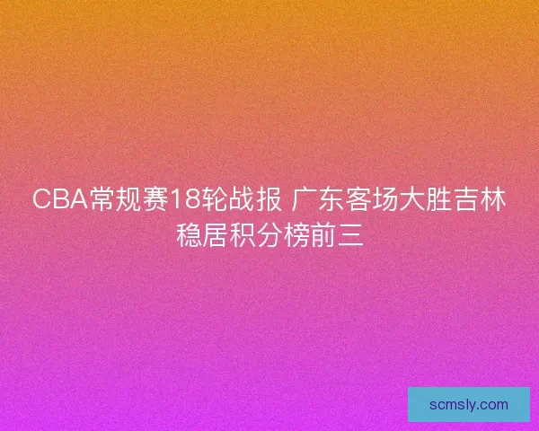 CBA常规赛18轮战报 广东客场大胜吉林稳居积分榜前三