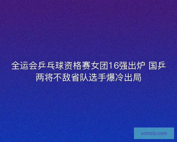 全运会乒乓球资格赛女团16强出炉 国乒两将不敌省队选手爆冷出局 全运会乒乓球资格赛女团16强出炉 国乒两将不敌省队选手爆冷出局