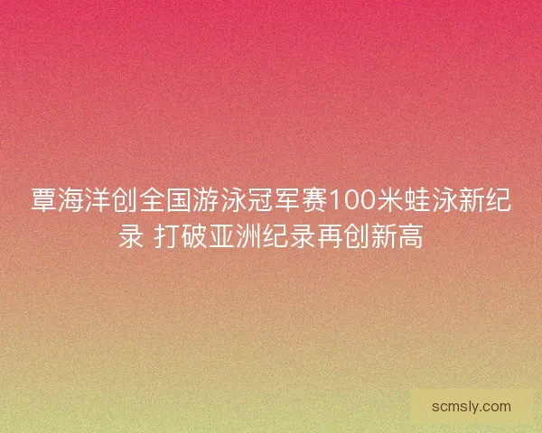 覃海洋创全国游泳冠军赛100米蛙泳新纪录 打破亚洲纪录再创新高