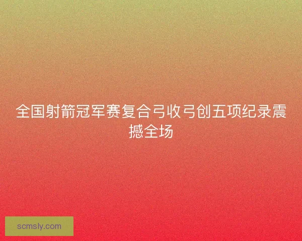 全国射箭冠军赛复合弓收弓创五项纪录震撼全场