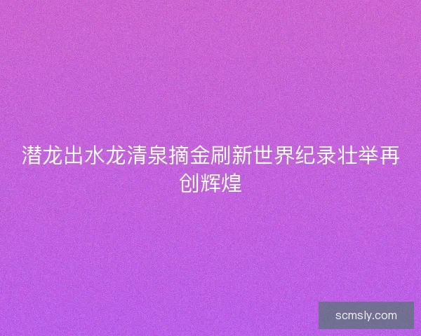 潜龙出水龙清泉摘金刷新世界纪录壮举再创辉煌