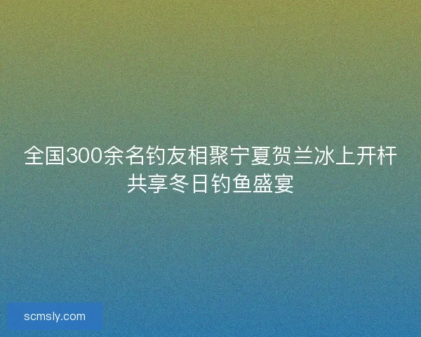 全国300余名钓友相聚宁夏贺兰冰上开杆共享冬日钓鱼盛宴
