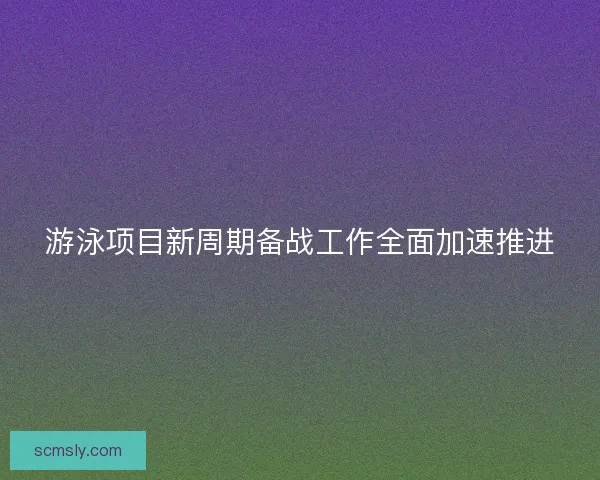 游泳项目新周期备战工作全面加速推进