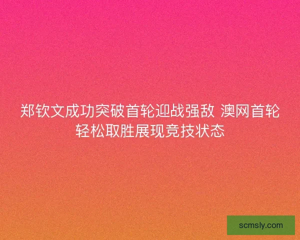 郑钦文成功突破首轮迎战强敌 澳网首轮轻松取胜展现竞技状态