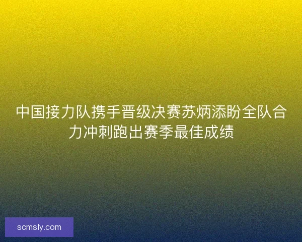 中国接力队携手晋级决赛苏炳添盼全队合力冲刺跑出赛季最佳成绩