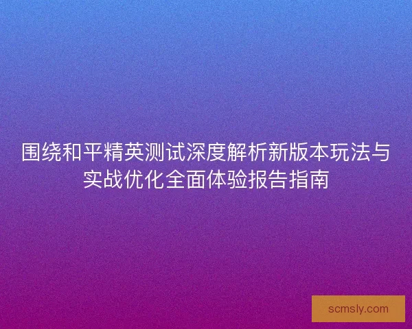 围绕和平精英测试深度解析新版本玩法与实战优化全面体验报告指南 围绕和平精英测试深度解析新版本玩法与实战优化全面体验报告指南