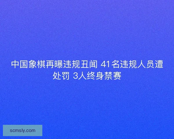 中国象棋再曝违规丑闻 41名违规人员遭处罚 3人终身禁赛 中国象棋再曝违规丑闻 41名违规人员遭处罚 3人终身禁赛