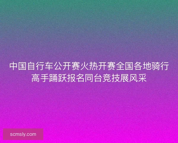 中国自行车公开赛火热开赛全国各地骑行高手踊跃报名同台竞技展风采